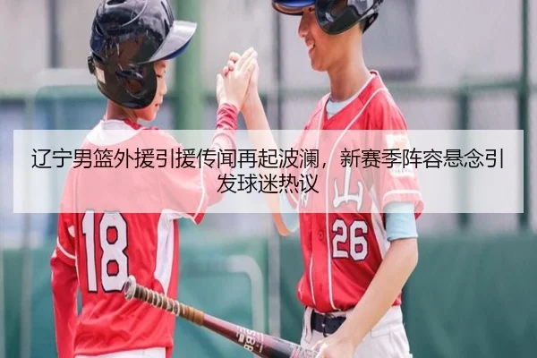 辽宁男篮外援引援传闻再起波澜，新赛季阵容悬念引发球迷热议